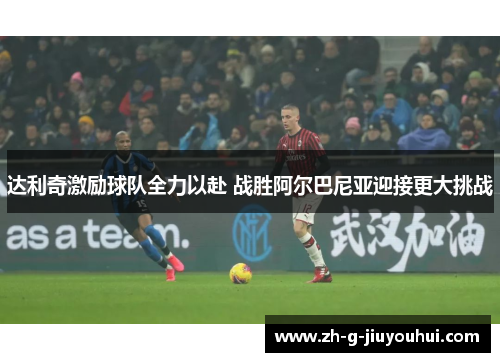 达利奇激励球队全力以赴 战胜阿尔巴尼亚迎接更大挑战