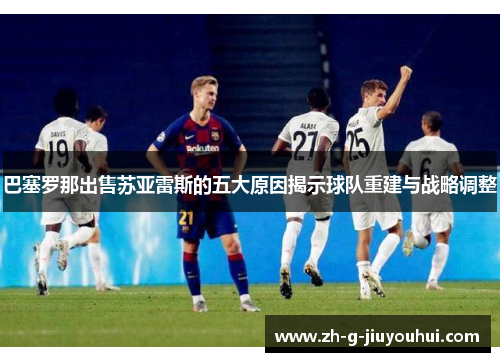 巴塞罗那出售苏亚雷斯的五大原因揭示球队重建与战略调整
