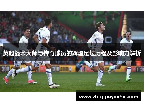 英超战术大师与传奇球员的辉煌足坛历程及影响力解析