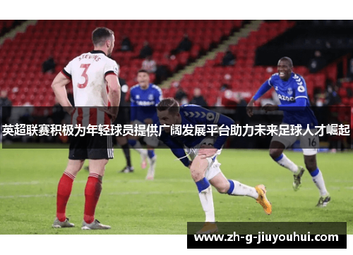 英超联赛积极为年轻球员提供广阔发展平台助力未来足球人才崛起