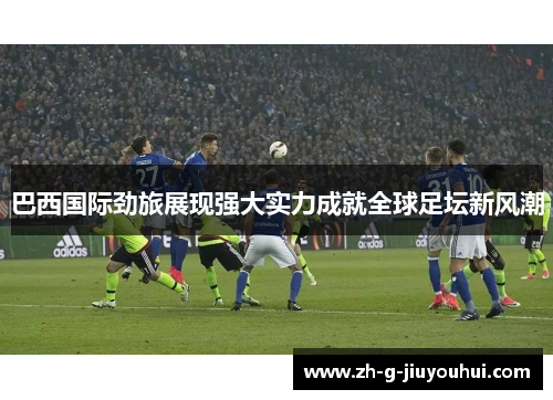 巴西国际劲旅展现强大实力成就全球足坛新风潮