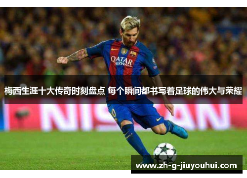 梅西生涯十大传奇时刻盘点 每个瞬间都书写着足球的伟大与荣耀